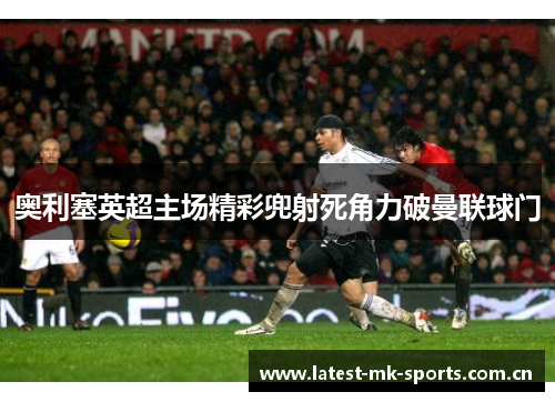 奥利塞英超主场精彩兜射死角力破曼联球门 奥利塞英超主场精彩兜射死角力破曼联球门